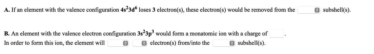 A. If an element with the valence configuration 4s-3dº loses 3 electron(s), these electron(s) would be removed from the
O subshell(s).
B. An element with the valence electron configuration 3s23p would form a monatomic ion with a charge of
O subshell(s).
In order to form this ion, the element will
O electron(s) from/into the
