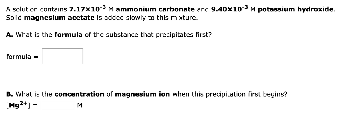 A solution contains 7.17×10-³ M ammonium carbonate and 9.40×10-³ M potassium hydroxide.
Solid magnesium acetate is added slowly to this mixture.
A. What is the formula of the substance that precipitates first?
formula =
B. What is the concentration of magnesium ion when this precipitation first begins?
[Mg2+] =
M