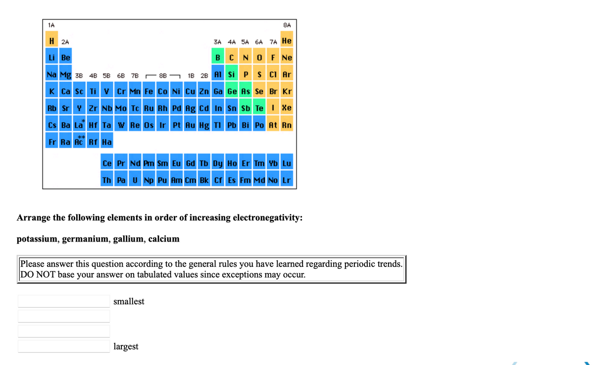 1A
8A
H 2A
3A 4A 5A 6A 7A He
Li Be
B
N O FNe
Na Mg зв 4B 5B 6B 7В —88 -
1B 2B A1 Si
PS CI Ar
K Ca Sc Ti v Cr Mn Fe Co Ni Cu Zn Ga Ge As Se Br Kr
Rb Sr Y Zr Nb Mo Tc Ru Rh Pd Ag Cd In Sn Sb Te I Xe
Cs Ba La Hf Ta w Re Os Ir Pt Au Hg TIPb Bi Po At Rn
**
Fr Ra Ac Rf Ha
Ce Pr Nd Pm Sm Eu Gd Tb Dy Ho Er Tm Yb Lu
Th Pa U Np Pu Am Cm Bk Cf Es Fm Md No Lr
Arrange the following elements in order of increasing electronegativity:
potassium, germanium, gallium, calcium
Please answer this question according to the general rules you have learned regarding periodic trends.
DO NOT base your answer on tabulated values since exceptions may occur.
smallest
largest
