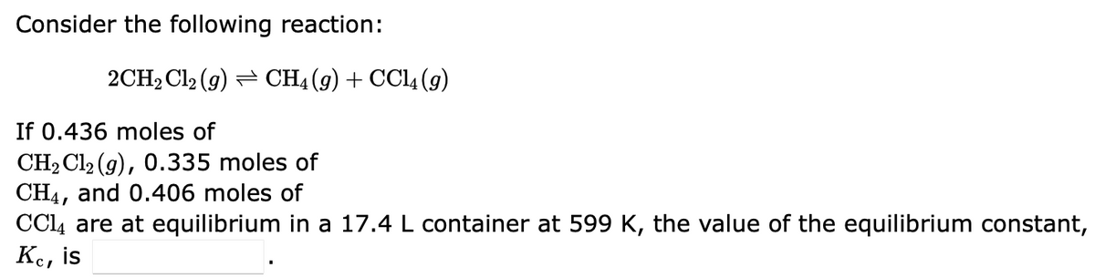 Consider the following reaction:
2CH₂Cl₂ (9) ⇒ CH4 (9) + CCl4 (9)
If 0.436 moles of
CH₂ Cl2 (g), 0.335 moles of
CH4, and 0.406 moles of
CC14 are at equilibrium in a 17.4 L container at 599 K, the value of the equilibrium constant,
Ke, is