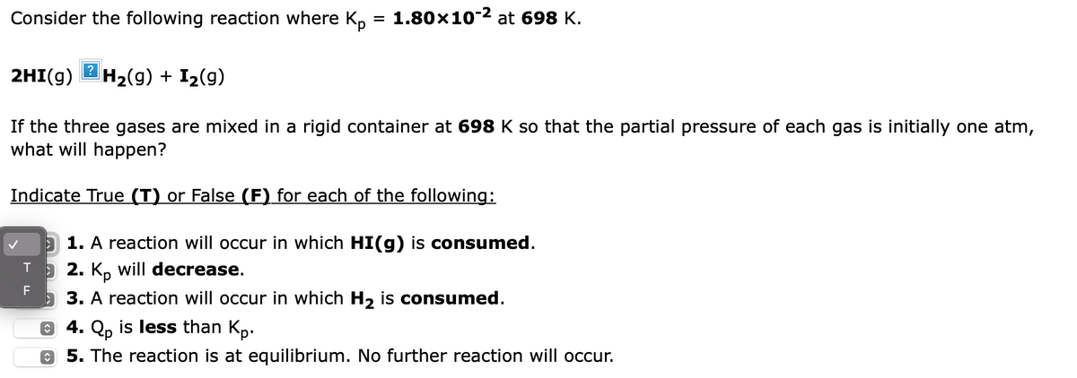 Consider the following reaction where Kp = 1.80×10-² at 698 K.
2HI(g) H₂(g) + I₂(9)
If the three gases are mixed in a rigid container at 698 K so that the partial pressure of each gas is initially one atm,
what will happen?
Indicate True (T) or False (F) for each of the following:
1. A reaction will occur in which HI(g) is consumed.
T 2. Kp will decrease.
F
3. A reaction will occur in which H₂ is consumed.
Ⓒ 4. Qp is less than Kp.
Ⓒ 5. The reaction is at equilibrium. No further reaction will occur.