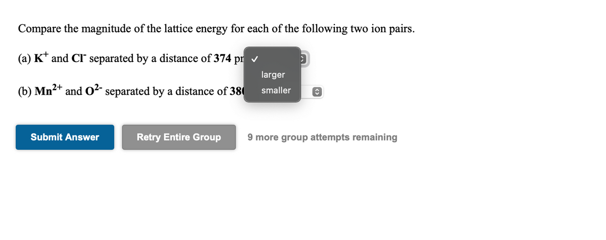 Compare the magnitude of the lattice energy for each of the following two ion pairs.
(a) K* and CI separated by a distance of 374 pr v
larger
2+
(b) Mn and O²- separated by a distance of 38
smaller
Submit Answer
Retry Entire Group
9 more group attempts remaining
