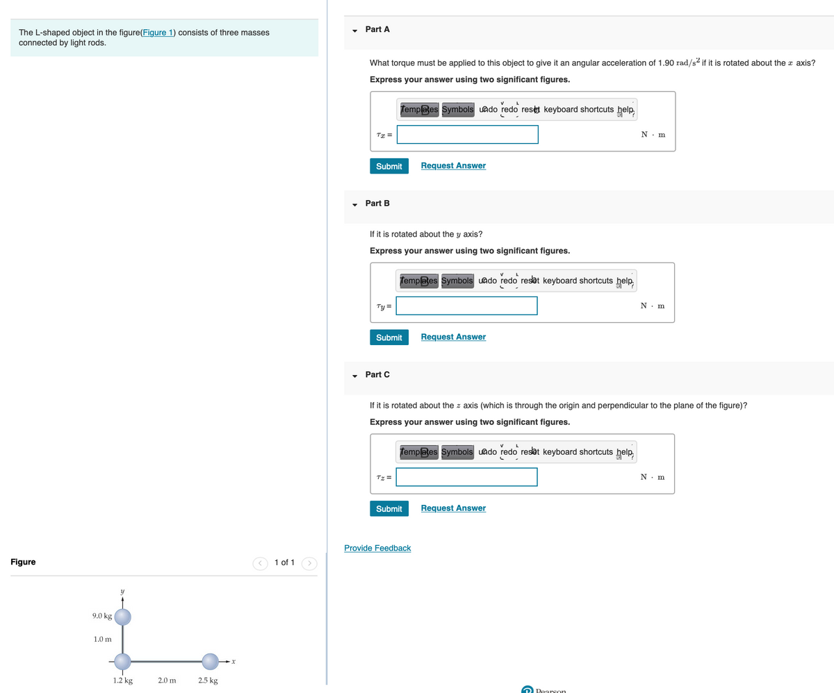 The L-shaped object in the figure(Figure 1) consists of three masses
connected by light rods.
Figure
9.0 kg
1.0 m
y
1.2 kg
2.0 m
2.5 kg
x
1 of 1
Part A
What torque must be applied to this object to give it an angular acceleration of 1.90 rad/s² if it is rotated about the x axis?
Express your answer using two significant figures.
Tx =
Submit
Part B
Ty=
Templates Symbols undo
If it is rotated about the y axis?
Express your answer using two significant figures.
Part C
Submit
Tz =
Request Answer
Templates Symbols undo redo reset keyboard shortcuts help
Submit
Provide Feedback
redo reset keyboard shortcuts help,
Request Answer
If it is rotated about the z axis (which is through the origin and perpendicular to the plane of the figure)?
Express your answer using two significant figures.
Templates Symbols undo redo reset keyboard shortcuts help,
Request Answer
N. m
Pearson
N. m
N. m