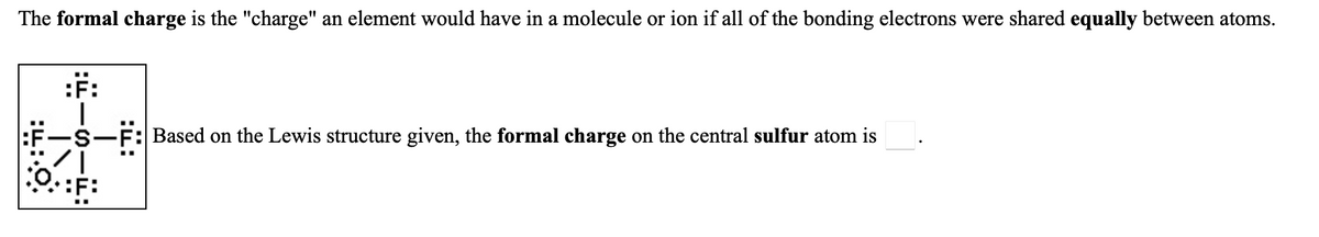 The formal charge is the "charge" an element would have in a molecule or ion if all of the bonding electrons were shared equally between atoms.
:F:
S-F: Based on the Lewis structure given, the formal charge on the central sulfur atom is
