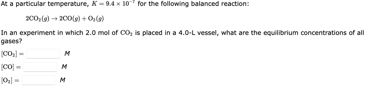 At a particular temperature, K = 9.4 × 10 for the following balanced reaction:
2CO₂ (g) → 2CO(g) + O₂(g)
In an experiment in which 2.0 mol of CO₂ is placed in a 4.0-L vessel, what are the equilibrium concentrations of all
gases?
[CO₂] =
[CO] =
[0₂] =
ΣΣΣ