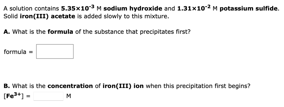 A solution contains 5.35x10-³ M sodium hydroxide and 1.31x10-² M potassium sulfide.
Solid iron (III) acetate is added slowly to this mixture.
A. What is the formula of the substance that precipitates first?
formula
B. What is the concentration of iron(III) ion when this precipitation first begins?
[Fe³+] =
M