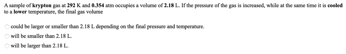 A sample of krypton gas at 292 K and 0.354 atm occupies a volume of 2.18 L. If the pressure of the gas is increased, while at the same time it is cooled
to a lower temperature, the final gas volume
could be larger or smaller than 2.18 L depending on the final pressure and temperature.
will be smaller than 2.18 L.
will be larger than 2.18 L.
