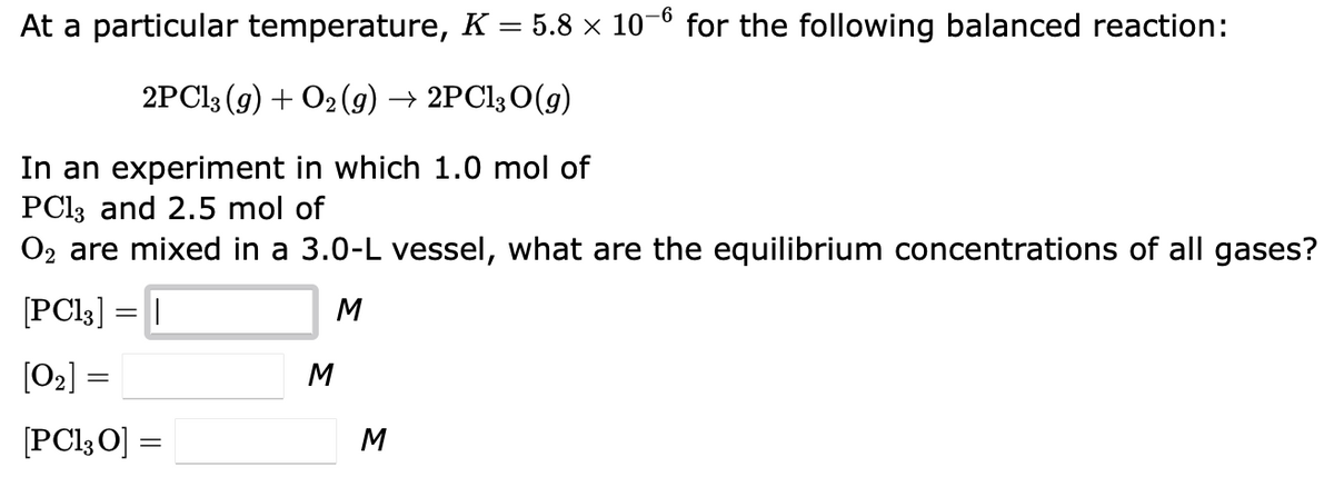 At a particular temperature, K = 5.8 × 10-6 for the following balanced reaction:
2PC13 (g) + O2(g) → 2PC13 O(g)
In an experiment in which 1.0 mol of
PC13 and 2.5 mol of
O₂ are mixed in a 3.0-L vessel, what are the equilibrium concentrations of all gases?
[PC13] = |
M
[0₂] =
[PC13 0] =
M
M