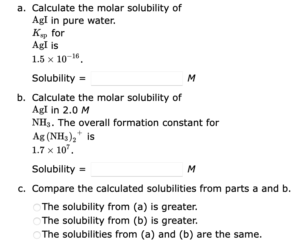 a. Calculate the molar solubility of
AgI in pure water.
Ksp for
AgI is
1.5 × 10-16.
Solubility
b. Calculate the molar solubility of
AgI in 2.0 M
NH3. The overall formation constant for
Ag (NH3)₂+ is
1.7 x 107.
=
M
Solubility
c. Compare the calculated solubilities from parts a and b.
The solubility from (a) is greater.
The solubility from (b) is greater.
The solubilities from (a) and (b) are the same.
=
M