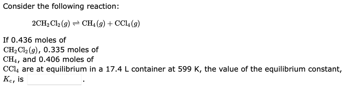 Consider the following reaction:
2CH₂Cl2 (9) ⇒ CH4 (9) + CCl4 (9)
If 0.436 moles of
CH₂Cl2 (g), 0.335 moles of
CH4, and 0.406 moles of
CC14 are at equilibrium in a 17.4 L container at 599 K, the value of the equilibrium constant,
Kc, is