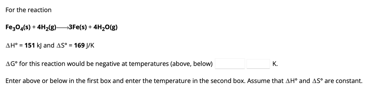 For the reaction
Fe3O4(s) + 4H₂(g)—3Fe(s) + 4H₂O(g)
AH° = 151 kJ and AS° = 169 J/K
AG° for this reaction would be negative at temperatures (above, below)
Enter above or below in the first box and enter the temperature in the second box. Assume that AH° and AS° are constant.
K.