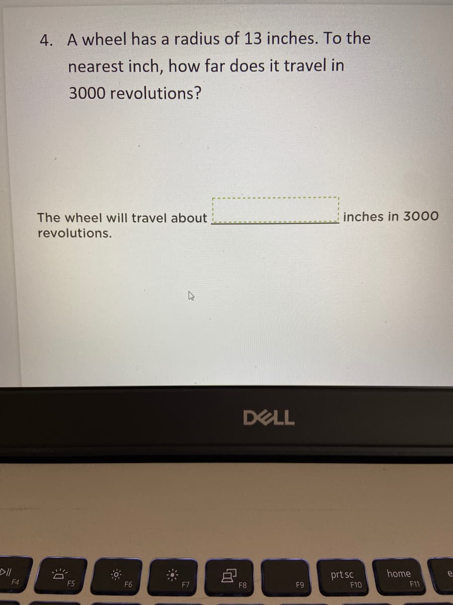 4. A wheel has a radius of 13 inches. To the
nearest inch, how far does it travel in
3000 revolutions?
The wheel will travel about
inches in 3000
revolutions.
DELL
prt sc
home
e
F4
F5
F6
F7
F8
F9
F10
F11
