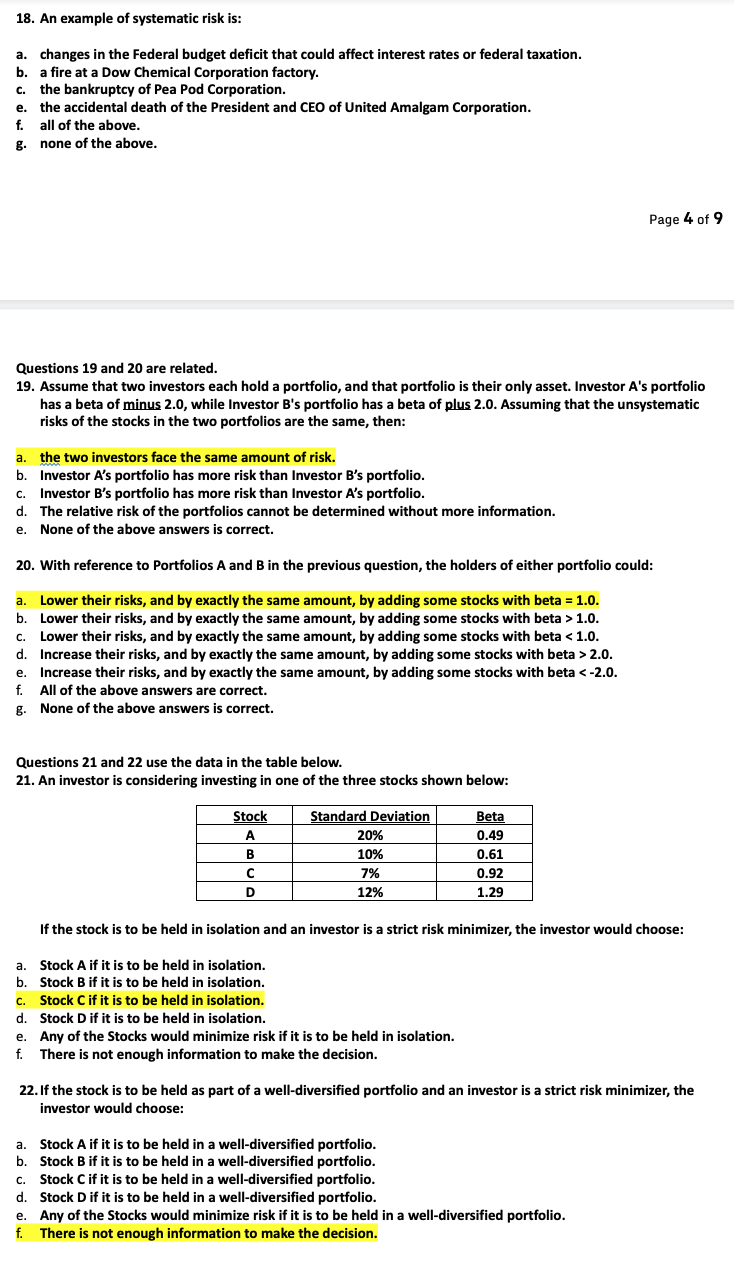 18. An example of systematic risk is:
a. changes in the Federal budget deficit that could affect interest rates or federal taxation.
b. a fire at a Dow Chemical Corporation factory.
c. the bankruptcy of Pea Pod Corporation.
e. the accidental death of the President and CEO of United Amalgam Corporation.
f. all of the above.
g. none of the above.
Questions 19 and 20 are related.
19. Assume that two investors each hold a portfolio, and that portfolio is their only asset. Investor A's portfolio
has a beta of minus 2.0, while Investor B's portfolio has a beta of plus 2.0. Assuming that the unsystematic
risks of the stocks in the two portfolios are the same, then:
a.
the two investors face the same amount of risk.
b. Investor A's portfolio has more risk than Investor B's portfolio.
C. Investor B's portfolio has more risk than Investor A's portfolio.
d. The relative risk of the portfolios cannot be determined without more information.
e. None of the above answers is correct.
20. With reference to Portfolios A and B in the previous question, the holders of either portfolio could:
a. Lower their risks, and by exactly the same amount, by adding some stocks with beta = 1.0.
b. Lower their risks, and by exactly the same amount, by adding some stocks with beta > 1.0.
C. Lower their risks, and by exactly the same amount, by adding some stocks with beta < 1.0.
d. Increase their risks, and by exactly the same amount, by adding some stocks with beta > 2.0.
e. Increase their risks, and by exactly the same amount, by adding some stocks with beta < -2.0.
f. All of the above answers are correct.
g.
None of the above answers is correct.
Questions 21 and 22 use the data in the table below.
21. An investor is considering investing in one of the three stocks shown below:
Stock
A
B
с
D
Standard Deviation
20%
10%
7%
12%
Page 4 of 9
Beta
0.49
0.61
0.92
1.29
e. Any of the Stocks would minimize risk if it is to be held in isolation.
f. There is not enough information to make the decision.
If the stock is to be held in isolation and an investor is a strict risk minimizer, the investor would choose:
a. Stock A if it is to be held in isolation.
b. Stock B if it is to be held in isolation.
c. Stock C if it is to be held in isolation.
d. Stock D if it is to be held in isolation.
22. If the stock is to be held as part of a well-diversified portfolio and an investor is a strict risk minimizer, the
investor would choose:
a. Stock A if it is to be held in a well-diversified portfolio.
b. Stock B if it is to be held in a well-diversified portfolio.
C. Stock C if it is to be held in a well-diversified portfolio.
d. Stock D if it is to be held in a well-diversified portfolio.
e. Any of the Stocks would minimize risk if it is to be held in a well-diversified portfolio.
f. There is not enough information to make the decision.