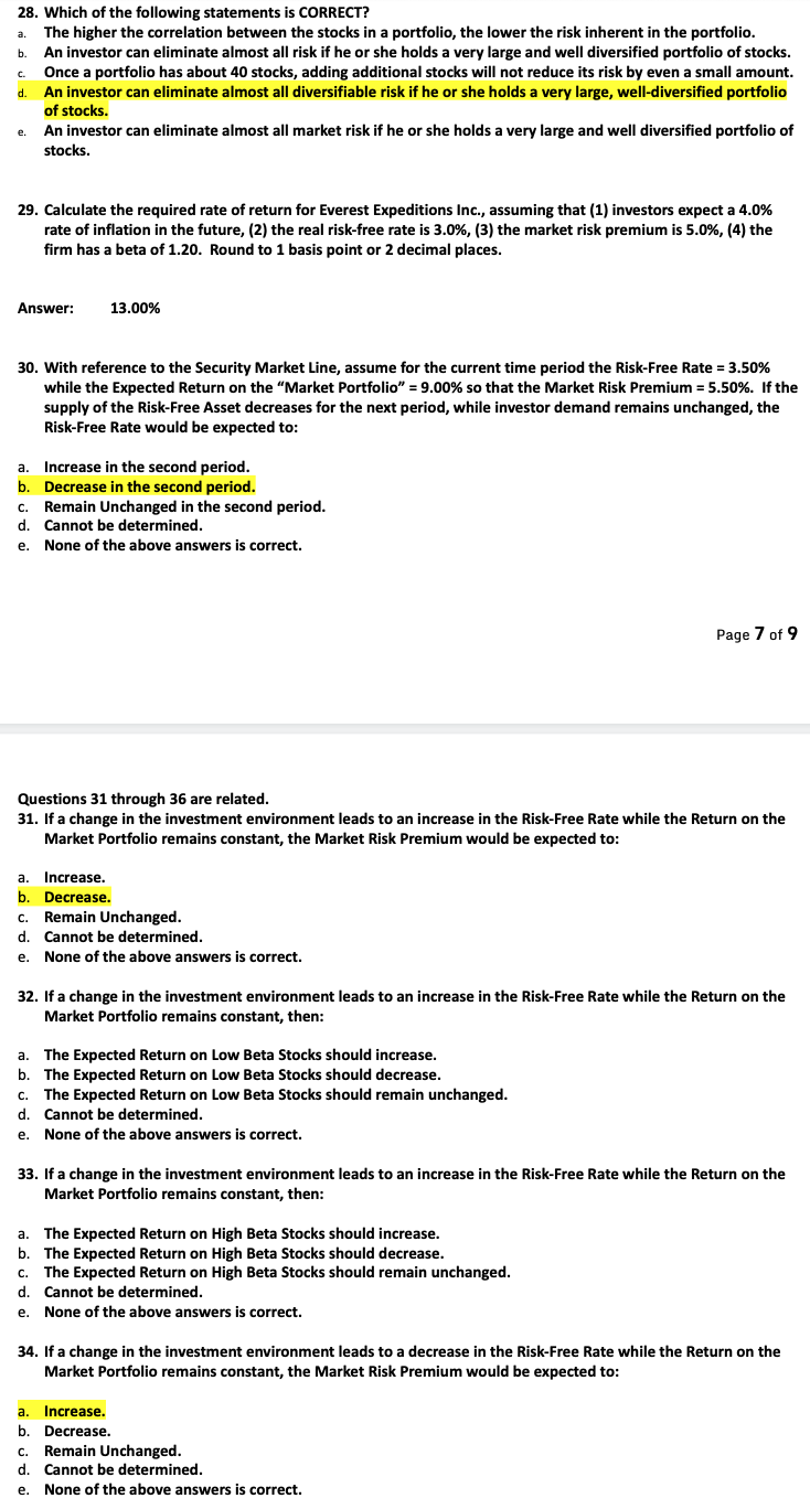 28. Which of the following statements is CORRECT?
The higher the correlation between the stocks in a portfolio, the lower the risk inherent in the portfolio.
An investor can eliminate almost all risk if he or she holds a very large and well diversified portfolio of stocks.
Once a portfolio has about 40 stocks, adding additional stocks will not reduce its risk by even a small amount.
An investor can eliminate almost all diversifiable risk if he or she holds a very large, well-diversified portfolio
of stocks.
An investor can eliminate almost all market risk if he or she holds a very large and well diversified portfolio of
stocks.
a.
b.
C.
d.
e.
29. Calculate the required rate of return for Everest Expeditions Inc., assuming that (1) investors expect a 4.0%
rate of inflation in the future, (2) the real risk-free rate is 3.0%, (3) the market risk premium is 5.0%, (4) the
firm has a beta of 1.20. Round to 1 basis point or 2 decimal places.
Answer:
13.00%
30. With reference to the Security Market Line, assume for the current time period the Risk-Free Rate = 3.50%
while the Expected Return on the "Market Portfolio" = 9.00% so that the Market Risk Premium = 5.50%. If the
supply of the Risk-Free Asset decreases for the next period, while investor demand remains unchanged, the
Risk-Free Rate would be expected to:
a. Increase in the second period.
b. Decrease in the second period.
Remain Unchanged in the second period.
Cannot be determined.
None of the above answers is correct.
C.
d.
e.
Questions 31 through 36 are related.
31. If a change in the investment environment leads to an increase in the Risk-Free Rate while the Return on the
Market Portfolio remains constant, the Market Risk Premium would be expected to:
a. Increase.
b. Decrease.
c. Remain Unchanged.
d. Cannot be determined.
e. None of the above answers is correct.
32. If a change in the investment environment leads to an increase in the Risk-Free Rate while the Return on the
Market Portfolio remains constant, then:
a. The Expected Return on Low Beta Stocks should increase.
b. The Expected Return on Low Beta Stocks should decrease.
C. The Expected Return on Low Beta Stocks should remain unchanged.
d. Cannot be determined.
e. None of the above answers is correct.
Page 7 of 9
33. If a change in the investment environment leads to an increase in the Risk-Free Rate while the Return on the
Market Portfolio remains constant, then:
a. The Expected Return on High Beta Stocks should increase.
b. The Expected Return on High Beta Stocks should decrease.
c. The Expected Return on High Beta Stocks should remain unchanged.
d. Cannot be determined.
e. None of the above answers is correct.
34. If a change in the investment environment leads to a decrease in the Risk-Free Rate while the Return on the
Market Portfolio remains constant, the Market Risk Premium would be expected to:
a. Increase.
b. Decrease.
c. Remain Unchanged.
d. Cannot be determined.
e. None of the above answers is correct.