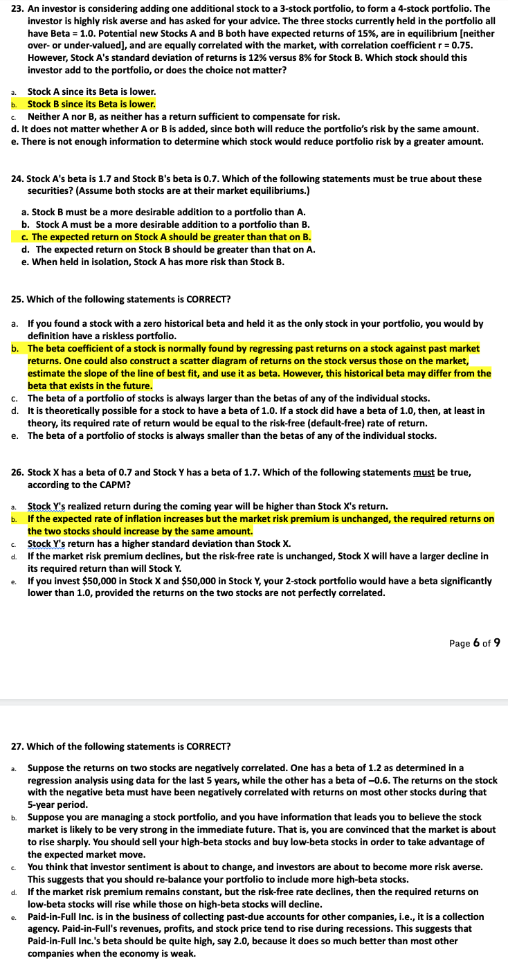 23. An investor is considering adding one additional stock to a 3-stock portfolio, to form a 4-stock portfolio. The
investor is highly risk averse and has asked for your advice. The three stocks currently held in the portfolio all
have Beta = 1.0. Potential new Stocks A and B both have expected returns of 15%, are in equilibrium [neither
over- or under-valued], and are equally correlated with the market, with correlation coefficient r = 0.75.
However, Stock A's standard deviation of returns is 12% versus 8% for Stock B. Which stock should this
investor add to the portfolio, or does the choice not matter?
a. Stock A since its Beta is lower.
b.
Stock B since its Beta is lower.
C.
Neither A nor B, as neither has a return sufficient to compensate for risk.
d. It does not matter whether A or B is added, since both will reduce the portfolio's risk by the same amount.
e. There is not enough information to determine which stock would reduce portfolio risk by a greater amount.
24. Stock A's beta is 1.7 and Stock B's beta is 0.7. Which of the following statements must be true about these
securities? (Assume both stocks are at their market equilibriums.)
25. Which of the following statements is CORRECT?
a. If you found a stock with a zero historical beta and held it as the only stock in your portfolio, you would by
definition have a riskless portfolio.
b. The beta coefficient of a stock is normally found by regressing past returns on a stock against past market
returns. One could also construct a scatter diagram of returns on the stock versus those on the market,
estimate the slope of the line of best fit, and use it as beta. However, this historical beta may differ from the
beta that exists in the future.
c. The beta of a portfolio of stocks is always larger than the betas of any of the individual stocks.
d.
It is theoretically possible for a stock to have a beta of 1.0. If a stock did have a beta of 1.0, then, at least in
theory, its required rate of return would be equal to the risk-free (default-free) rate of return.
The beta of a portfolio of stocks is always smaller than the betas of any of the individual stocks.
e.
26. Stock X has a beta of 0.7 and Stock Y has a beta of 1.7. Which of the following statements must be true,
according to the CAPM?
Stock Y's realized return during the coming year will be higher than Stock X's return.
b. If the expected rate of inflation increases but the market risk premium is unchanged, the required returns on
the two stocks should increase by the same amount.
Stock Y's return has a higher standard deviation than Stock X.
If the market risk premium declines, but the risk-free rate is unchanged, Stock X will have a larger decline in
its required return than will Stock Y.
C.
d.
a. Stock B must be a more desirable addition to a portfolio than A.
b. Stock A must be a more desirable addition to a portfolio than B.
c. The expected return on Stock A should be greater than that on B.
d. The expected return on Stock B should be greater than that on A.
e. When held in isolation, Stock A has more risk than Stock B.
e.
a.
27. Which of the following statements is CORRECT?
Suppose the returns on two stocks are negatively correlated. One has a beta of 1.2 as determined in a
regression analysis using data for the last 5 years, while the other has a beta of -0.6. The returns on the stock
with the negative beta must have been negatively correlated with returns on most other stocks during that
5-year period.
C.
If you invest $50,000 in Stock X and $50,000 in Stock Y, your 2-stock portfolio would have a beta significantly
lower than 1.0, provided the returns on the two stocks are not perfectly correlated.
e.
Page 6 of 9
b. Suppose you are managing a stock portfolio, and you have information that leads you to believe the stock
market is likely to be very strong in the immediate future. That is, you are convinced that the market is about
to rise sharply. You should sell your high-beta stocks and buy low-beta stocks in order to take advantage of
the expected market move.
You think that investor sentiment is about to change, and investors are about to become more risk averse.
This suggests that you should re-balance your portfolio to include more high-beta stocks.
d. If the market risk premium remains constant, but the risk-free rate declines, then the required returns on
low-beta stocks will rise while those on high-beta stocks will decline.
Paid-in-Full Inc. is in the business of collecting past-due accounts for other companies, i.e., it is a collection
agency. Paid-in-Full's revenues, profits, and stock price tend to rise during recessions. This suggests that
Paid-in-Full Inc.'s beta should be quite high, say 2.0, because it does so much better than most other
companies when the economy is weak.