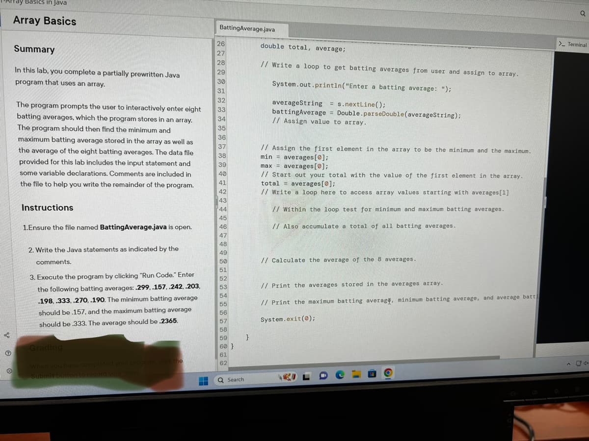 Tay Basics in Java
Array Basics
Summary
In this lab, you complete a partially prewritten Java
program that uses an array.
The program prompts the user to interactively enter eight
batting averages, which the program stores in an array.
The program should then find the minimum and
maximum batting average stored in the array as well as
the average of the eight batting averages. The data file
provided for this lab includes the input statement and
some variable declarations. Comments are included in
the file to help you write the remainder of the program.
Instructions
1.Ensure the file named BattingAverage.java is open.
2. Write the Java statements as indicated by the
comments.
3. Execute the program by clicking "Run Code." Enter
the following batting averages: .299, .157, .242, .203,
.198, .333, .270, .190. The minimum batting average
should be .157, and the maximum batting average
should be .333. The average should be .2365.
Grading
When you have completed your program, click the
Submit button to record your score.
H
Batting Average.java
26
27
28
29
30
31
32
33
34
35
36
37
38
39
40
41
42
43
44
45
46
47
48
49
50
51
52
53
54
55
56
57
58
59
60}
61
62
Q Search
}
double total, average;
// Write a loop to get batting averages from user and assign to array.
System.out.println("Enter a batting average: ");
averageString = s.nextLine();
battingAverage Double.parseDouble (averageString);
// Assign value to array.
H
// Assign the first element in the array to be the minimum and the maximum.
min = averages [0];
max = averages [0];
// Start out your total with the value of the first element in the array.
total = averages [0];
// Write a loop here to access array values starting with averages [1]
// Within the loop test for minimum and maximum batting averages.
// Also accumulate a total of all batting averages.
// Calculate the average of the 8 averages.
// Print the averages stored in the averages array.
// Print the maximum batting average, minimum batting average, and average batt
System.exit(0);
Q
> Terminal
4x