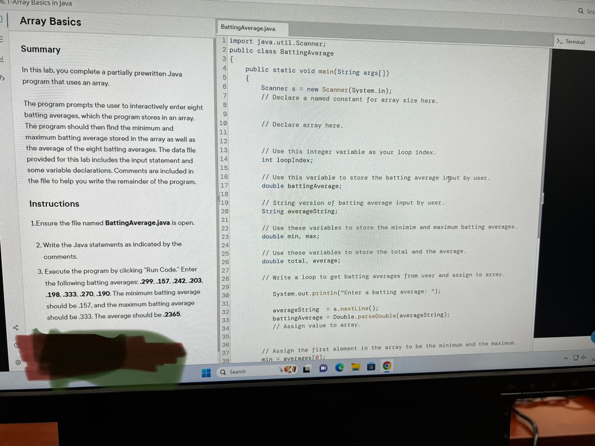 6.1-Array Basics in Java
E
il
>>
f
(
Array Basics
Summary
In this lab, you complete a partially prewritten Java
program that uses an array.
The program prompts the user to interactively enter eight
batting averages, which the program stores in an array.
The program should then find the minimum and
maximum batting average stored in the array as well as
the average of the eight batting averages. The data file
provided for this lab includes the input statement and
some variable declarations. Comments are included in
the file to help you write the remainder of the program.
Instructions
1.Ensure the file named BattingAverage.java is open.
2. Write the Java statements as indicated by the
comments.
3. Execute the program by clicking "Run Code." Enter
the following batting averages: .299, .157, .242, .203,
.198, .333, .270, .190. The minimum batting average
should be .157, and the maximum batting average
should be .333. The average should be .2365.
G
Sub
HH
BattingAverage.java
1 import java.util.Scanner;
2 public class BattingAverage
3 {
4
5
6
7
8
9
10
11
12
13
14
15
16
17
18
19
20
21
22
23
24
25
26
27
28
29
30
31
32
33
34
35
36
37
38
Q Search
public static void main(String args[])
{
Scanners = new Scanner (System.in);
// Declare a named constant for array size here.
// Declare array here.
// Use this integer variable as your loop index.
int loopIndex;
// Use this variable to store the batting average input by user.
double battingAverage;
// String version of batting average input by user.
String averageString;
// Use these variables to store the minimim and maximum batting averages.
double min, max;
// Use these variables to store the total and the average.
double total, average;
// Write a loop to get batting averages from user and assign to array..
System.out.println("Enter a batting average: ");
averageString =s.nextLine();
batting Average Double.parseDouble (averageString);
// Assign value to array.
=
// Assign the first element in the array to be the minimum and the maximum.
min averages [01:
Q Sea
> Terminal
dx
10