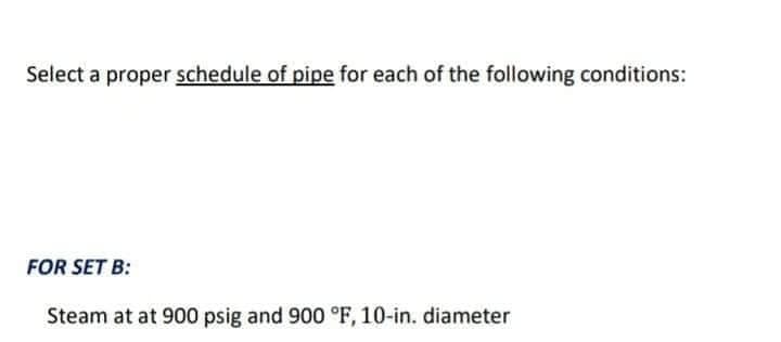 Select a proper schedule of pipe for each of the following conditions:
FOR SET B:
Steam at at 900 psig and 900 °F, 10-in. diameter