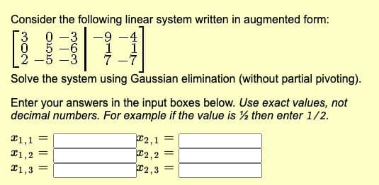 Consider the following linear system written in augmented form:
3 0-3 -9
0
1
5-6
2-5-3
Solve the system using Gaussian elimination (without partial pivoting).
€1,1
1,2
1,3
Enter your answers in the input boxes below. Use exact values, not
decimal numbers. For example if the value is ½ then enter 1/2.
||
-
||
1
2,1
2,2
2,3
=