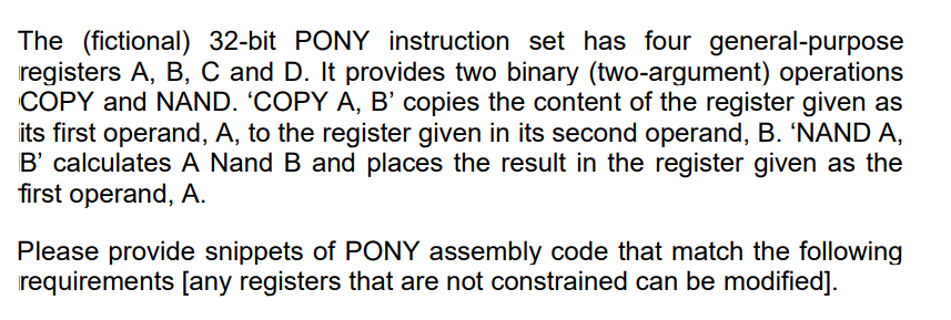 The (fictional) 32-bit PONY instruction set has four general-purpose
registers A, B, C and D. It provides two binary (two-argument) operations
COPY and NAND. 'COPY A, B' copies the content of the register given as
its first operand, A, to the register given in its second operand, B. 'NAND A,
B' calculates A Nand B and places the result in the register given as the
first operand, A.
Please provide snippets of PONY assembly code that match the following
requirements [any registers that are not constrained can be modified].