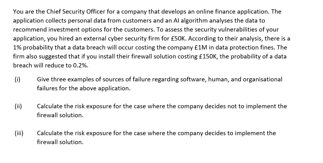 You are the Chief Security Officer for a company that develops an online finance application. The
application collects personal data from customers and an Al algorithm analyses the data to
recommend investment options for the customers. To assess the security vulnerabilities of your
application, you hired an external cyber security firm for £50K. According to their analysis, there is a
1% probability that a data breach will occur costing the company £1M in data protection fines. The
firm also suggested that if you install their firewall solution costing £150K, the probability of a data
breach will reduce to 0.2%.
(i)
Give three examples of sources of failure regarding software, human, and organisational
failures for the above application.
(ii)
Calculate the risk exposure for the case where the company decides not to implement the
firewall solution.
(iii)
Calculate the risk exposure for the case where the company decides to implement the
firewall solution.