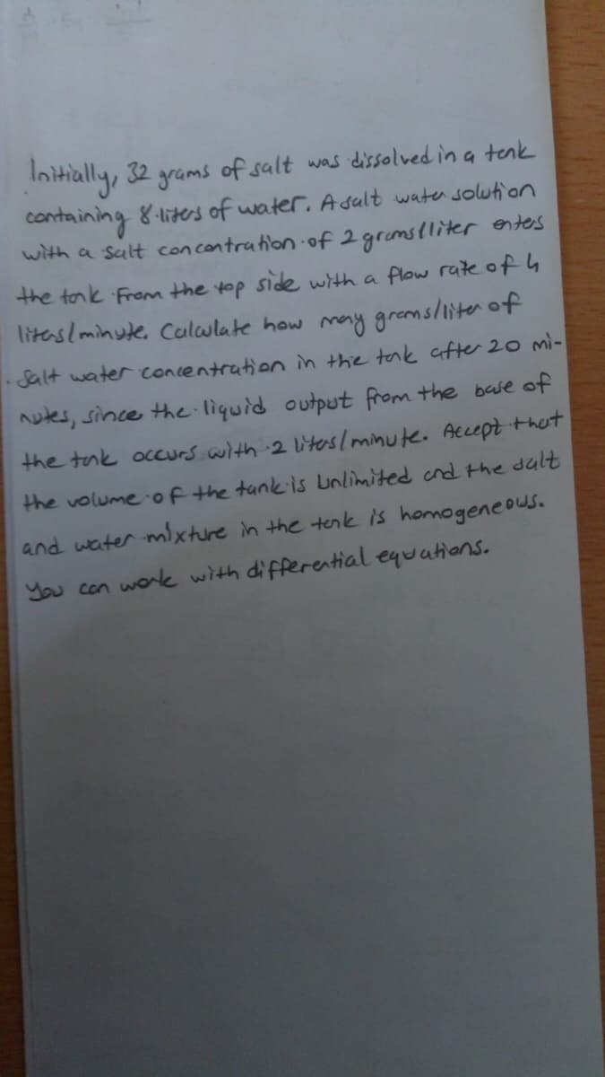 Initially, 32 grams of salt was dissolved in a tenk
containing 8-liters of water. Asult wate solution
with a sult con contration of 2 gramslliter entes
the tonk From the top side with a flow rate of 4
litaslminute, Colwlate how may gremsliiter of
Salt water concentration in the tak after 20 mi-
uks, since the liquid output from the base of
the tak occurs with 2 liteslminute. Accept that
the volumeof the tankis unlimited cnd the dult
and water mixture in the tenk is homogeneows.
You con wok with differential equations.
