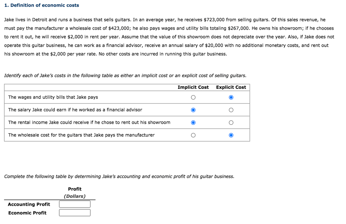 1. Definition of economic costs
Jake lives in Detroit and runs a business that sells guitars. In an average year, he receives $723,000 from selling guitars. Of this sales revenue, he
must pay the manufacturer a wholesale cost of $423,000; he also pays wages and utility bills totaling $267,000. He owns his showroom; if he chooses
to rent it out, he will receive $2,000 in rent per year. Assume that the value of this showroom does not depreciate over the year. Also, if Jake does not
operate this guitar business, he can work as a financial advisor, receive an annual salary of $20,000 with no additional monetary costs, and rent out
his showroom at the $2,000 per year rate. No other costs are incurred in running this guitar business.
Identify each of Jake's costs in the following table as either an implicit cost or an explicit cost of selling guitars.
Implicit Cost
Explicit Cost
The wages and utility bills that Jake pays
The salary Jake could earn if he worked as a financial advisor
The rental income Jake could receive if he chose to rent out his showroom
The wholesale cost for the guitars that Jake pays the manufacturer
Complete the following table by determining Jake's accounting and economic profit of his guitar business.
Profit
(Dollars)
Accounting Profit
Economic Profit
