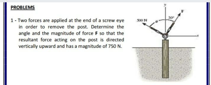 PROBLEMS
30
1- Two forces are applied at the end of a screw eye
in order to remove the post. Determine the
angle and the magnitude of force F so that the
resultant force acting on the post is directed
vertically upward and has a magnitude of 750 N.
S00N
