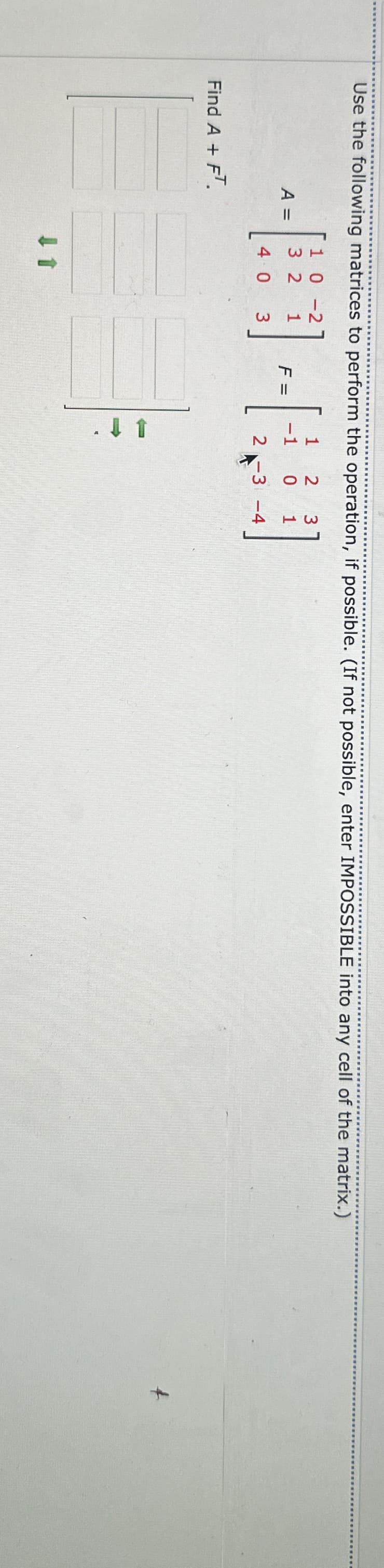 Use the following matrices to perform the operation, if possible. (If not possible, enter IMPOSSIBLE into any cell of the matrix.)
Find A + FT.
10-2
1 2
3
3 2 1
A =
-1
0
1
F =
4 0 3
2-3-4
↓ 1
.t
+