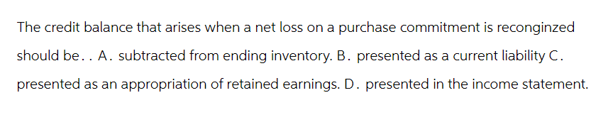 The credit balance that arises when a net loss on a purchase commitment is reconginzed
should be. . A. subtracted from ending inventory. B. presented as a current liability C.
presented as an appropriation of retained earnings. D. presented in the income statement.