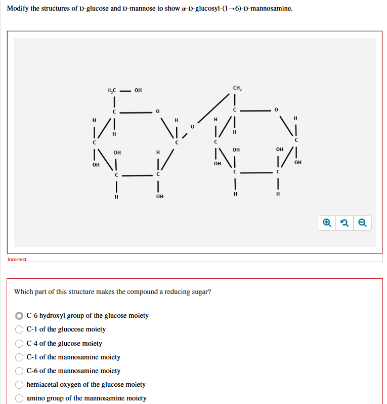 Modify the structures of D-glucose and D-mannose to show a-D-glucosyl-(1→6)-D-mannosamine.
Incorrect
H₂C
- OH
C
CH₂
H
C
/!
Н
OH
OH
OH
OH
OH
OH
с
C
C
C
|
H
OH
H
H
Which part of this structure makes the compound a reducing sugar?
C-6 hydroxyl group of the glucose moiety
C-1 of the glucose moiety
C-4 of the glucose moiety
C-1 of the mannosamine moiety
C-6 of the mannosamine moiety
hemiacetal oxygen of the glucose moiety
amino group of the mannosamine moiety
Q2 Q