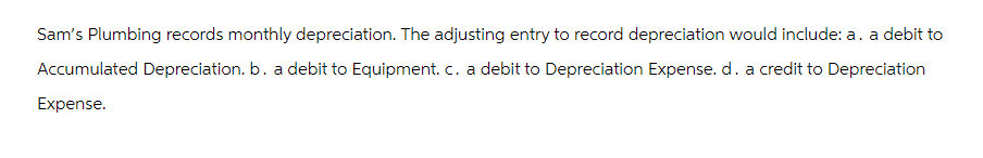 Sam's Plumbing records monthly depreciation. The adjusting entry to record depreciation would include: a. a debit to
Accumulated Depreciation. b. a debit to Equipment. c. a debit to Depreciation Expense. d. a credit to Depreciation
Expense.