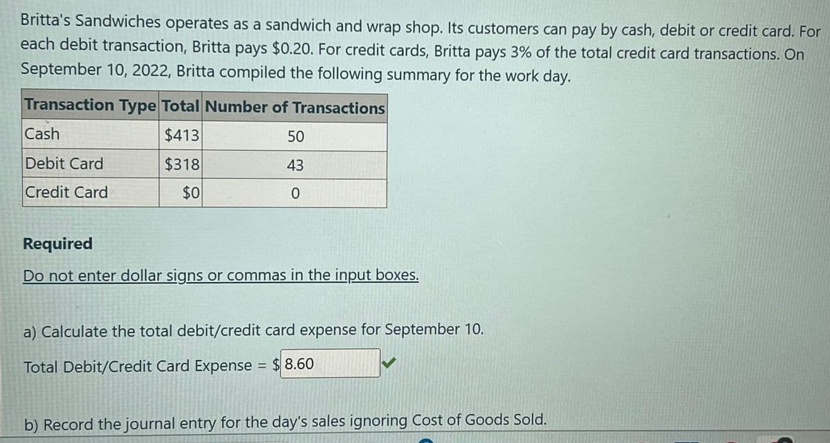 Britta's Sandwiches operates as a sandwich and wrap shop. Its customers can pay by cash, debit or credit card. For
each debit transaction, Britta pays $0.20. For credit cards, Britta pays 3% of the total credit card transactions. On
September 10, 2022, Britta compiled the following summary for the work day.
Transaction Type Total Number of Transactions
Cash
$413
50
Debit Card
$318
43
Credit Card
$0
0
Required
Do not enter dollar signs or commas in the input boxes.
a) Calculate the total debit/credit card expense for September 10.
Total Debit/Credit Card Expense = $8.60
b) Record the journal entry for the day's sales ignoring Cost of Goods Sold.