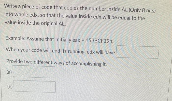 Write a piece of code that copies the number inside AL (Only 8 bits)
into whole edx, so that the value inside edx will be equal to the
value inside the original AL.
Example: Assume that Initially eax = 153BCF19h.
When your code will end its running, edx will have
Provide two different ways of accomplishing it.
(a)
(b)