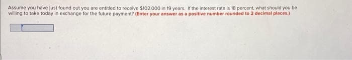 Assume you have just found out you are entitled to receive $102,000 in 19 years. If the interest rate is 18 percent, what should you be
willing to take today in exchange for the future payment? (Enter your answer as a positive number rounded to 2 decimal places.)