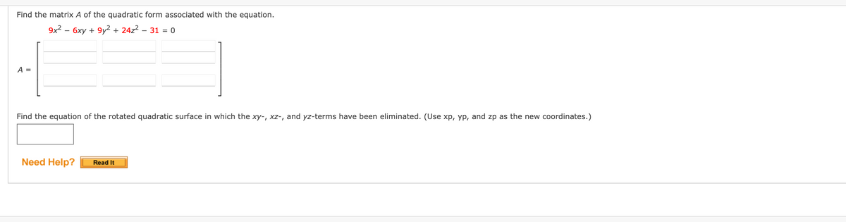 Find the matrix A of the quadratic form associated with the equation.
9x² - 6xy +9y² + 24z² - 31 = 0
A =
Find the equation of the rotated quadratic surface in which the xy-, xz-, and yz-terms have been eliminated. (Use xp, yp, and zp as the new coordinates.)
Need Help? Read It