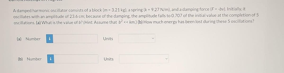 A damped harmonic oscillator consists of a block (m = 3.21 kg), a spring (k = 9.27 N/m), and a damping force (F= -bv). Initially, it
oscillates with an amplitude of 23.6 cm; because of the damping, the amplitude falls to 0.707 of the initial value at the completion of 5
oscillations. (a) What is the value of b? (Hint: Assume that b² << km.) (b) How much energy has been lost during these 5 oscillations?
(a) Number
Mo
(b) Number i
Units
Units