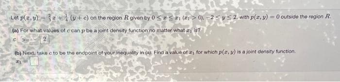 Let p(x, y) = 32+ (y+ c) on the region R given by 0≤x≤1 (1>0), -2 ≤ y ≤ 2, with p(x, y) = 0 outside the region R.
(a) For what values of c can p be a joint density function no matter what is?
(b) Next, take c to be the endpoint of your inequality in (a). Find a value of a, for which p(x, y) is a joint density function.