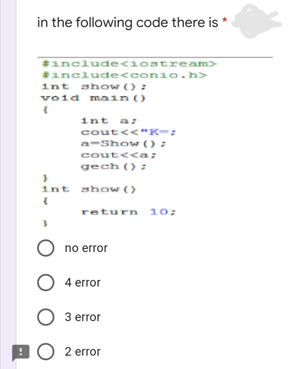 in the following code there is
#include<iostream>
#include<conio.h>
1nt show () ;
void ma in()
int a;
cout<<"K=;
a-Show () ;
cout<<a;
gech ();
1nt show ()
return 10;
no error
O 4 error
O 3 error
error
