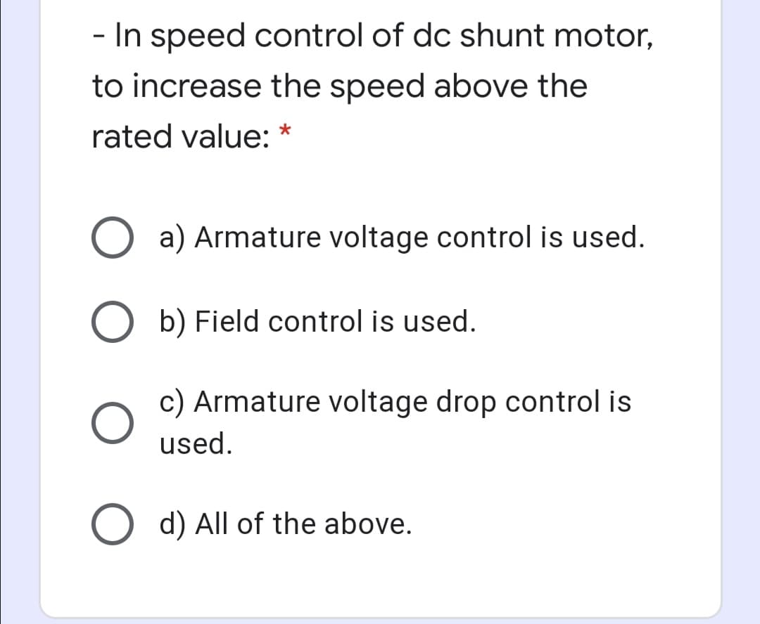 - In speed control of dc shunt motor,
to increase the speed above the
rated value:
a) Armature voltage control is used.
b) Field control is used.
c) Armature voltage drop control is
used.
O d) All of the above.
