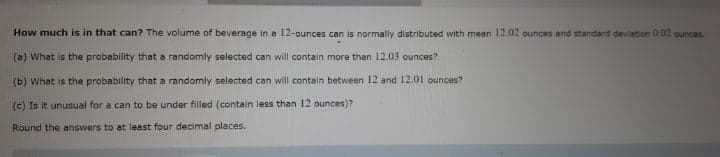 How much is in that can? The volume of beverage in a 12-ounces can is normally distributed with mean 12.02 ounces and standard deviation 0,02 ounces.
(a) What is the probability that a randomly selected can will contain more than 12.03 ounces?
(b) What is the probability that a randomly selected can will contain between 12 and 12,01 ounces?
(c) Is it unusual for a can to be under filled (contain less than 12 ounces)?
Round the answers to at least four decimal places.
