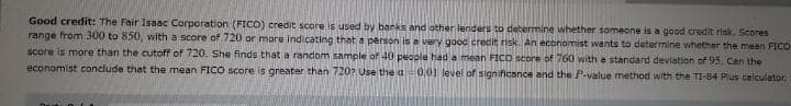 Good credit: The Fair Isaac Corporation (FICO) credit score is used by banks and other lenders to determine whether someone is a good credit risk. Scores
range from 300 to 850, with a score of 720 or more indicating that a person is a very gooc credit risk. An economist wants to determine whether the mean FICO
Score is more than the cutoff of720. She finds that a random sample of 40 people had a mean FICD score of 7660 with a standard deviation of 95, Can the
economist conclude that the mean FICO score is greater than 720? Use the a0.01 level of significance and the P-value method with the TI-84 Plus calculator.
