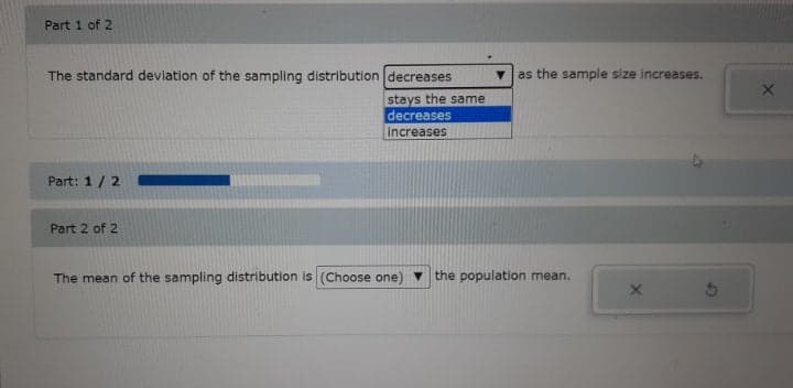 Part 1 of 2
The standard deviation of the sampling distribution decreases
as the sample size increases.
stays the same
decreases
Increases
Part: 1 / 2 -
Part 2 of 2
The mean of the sampling distribution is (Choose one)
the population mean.
