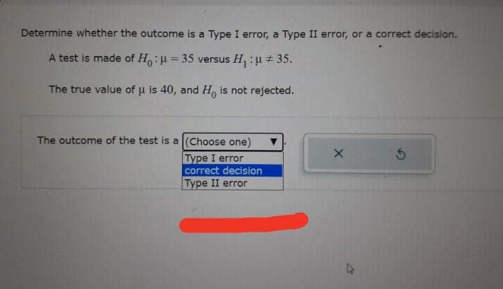 Determine whether the outcome is a Type I error, a Type II error, or a correct decision.
A test is made of H: = 35 versus H :u+35.
The true value of u is 40, and H, is not rejected.
The outcome of the test is a (Choose one)
Type I error
correct decision
Type II error
