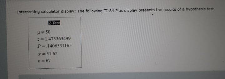 Interpreting calculator display: The following TI-84 Plus display presents the results of a hypothesis test.
Z-Test
H + 50
:= 1.473363499
P =.1406531165
x = 51.62
!!
n= 67
