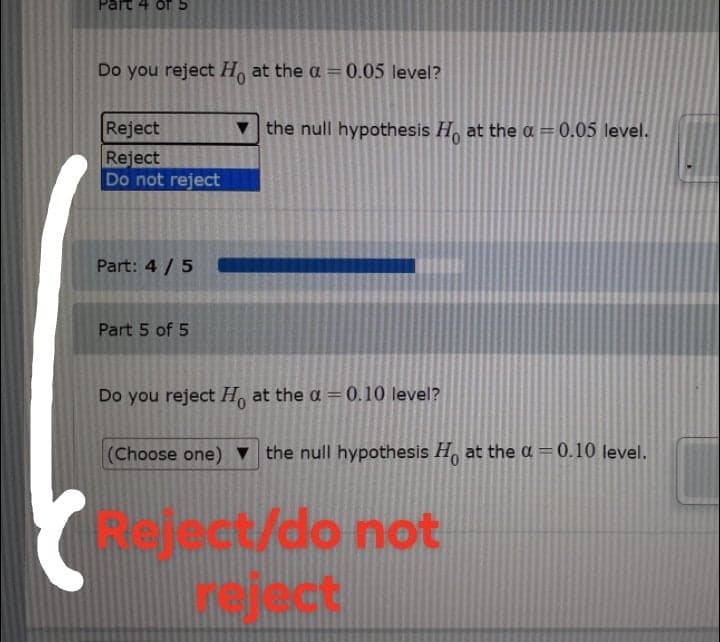 Part 4 of5
Do you reject H, at the a = 0.05 level?
Reject
v the null hypothesis H, at the a = 0.05 level.
Reject
Do not reject
Part: 4 / 5
Part 5 of 5
Do you reject H, at the a =0.10 level?
(Choose one) ▼ the null hypothesis H, at the ɑ = 0.10 level.
elect/do not
ect
