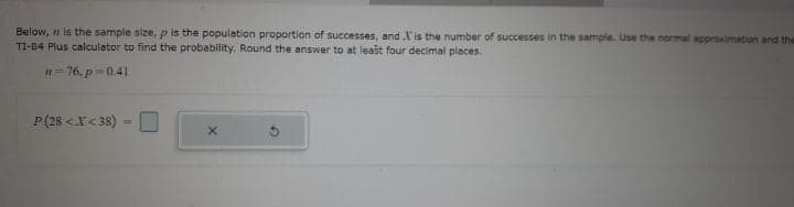 Below, n is the sample size, p is the population proportion of successes, and X is the number of successes in the sample. Use the normal approximation and the
TI-84 Plus calculator to find the probability. Round the answer to at least four decimal places.
#= 76. p =0.41
P(28 <X< 38)
%3D
