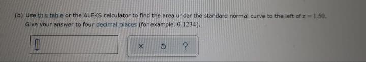 (b) Use this table or the ALEKS calculator to find the area under the standard normal curve to the left of z = 1.50.
Give your answer to four decimal places (for example, 0.1234).
