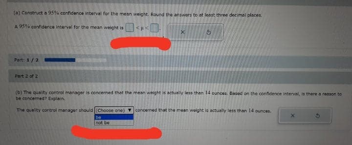 (a) Construct a 95% confidence interval for the mean weight. Round the answers to at least three decimal places.
A 95% confidence interval for the mean weight is
Part: 1/2
Part 2 of 2
(b) The quality control manager is concerned that the mean weight is actually less than 14 ounces. Based on the confidence interval, is there a reason to
be concermed? Explain.
The quality control manager should (Choose one) concerned that the mean weight is actually less than 14 ounces.
be
not be
