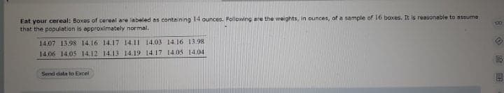 Eat your cereal: Boxes of cereal are labeled as containing 14 ounces. Following are the weights, in ounces, of a sample of 16 baxes. It is reasonable to assume
that the population is approximately normal.
14.07 13.98 14.16 14.17 14.11 14.03 14.16 13.98.
14.06 14.05 14.12 14.13 14.19 14.17 14.05 14.04
Send data to Excel
O ER

